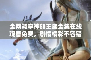 全网畅享神印王座全集在线观看免费，剧情精彩不容错过
