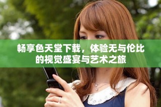 畅享色天堂下载，体验无与伦比的视觉盛宴与艺术之旅