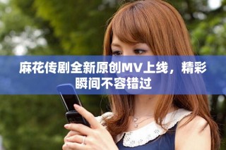 麻花传剧全新原创MV上线，精彩瞬间不容错过