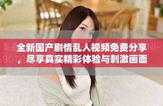 全新国产剧情乱人视频免费分享，尽享真实精彩体验与刺激画面