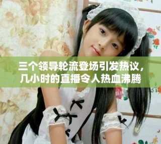 三个领导轮流登场引发热议，几小时的直播令人热血沸腾