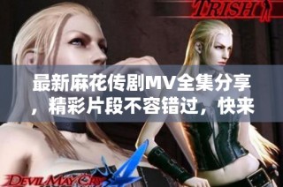 最新麻花传剧MV全集分享，精彩片段不容错过，快来观看吧！