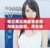 每日黑瓜网赛事更新与精彩回顾，尽在掌握中