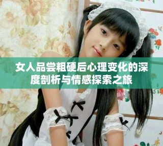 女人品尝粗硬后心理变化的深度剖析与情感探索之旅