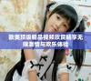 欧美顶级精品视频欣赏畅享无限激情与欢乐体验