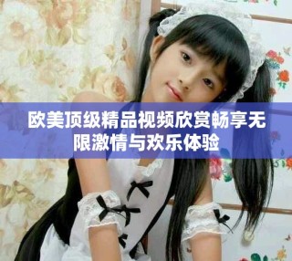 欧美顶级精品视频欣赏畅享无限激情与欢乐体验
