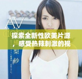 探索全新性欧美片源，感受热辣刺激的视觉盛宴与独特体验