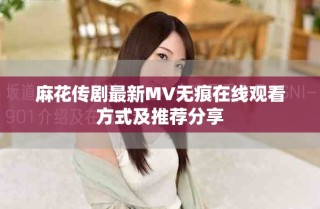 麻花传剧最新MV无痕在线观看方式及推荐分享