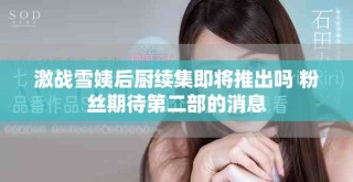 激战雪姨后厨续集即将推出吗 粉丝期待第二部的消息