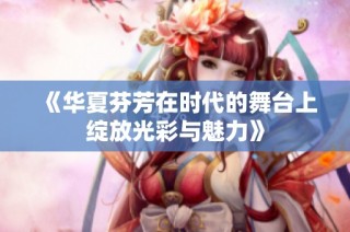 《华夏芬芳在时代的舞台上绽放光彩与魅力》