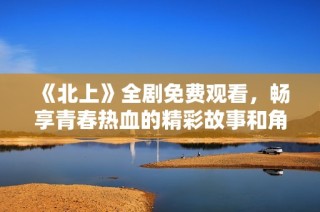 《北上》全剧免费观看，畅享青春热血的精彩故事和角色发展