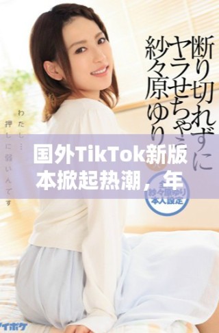 国外TikTok新版本掀起热潮，年轻用户纷纷涌入体验新玩法