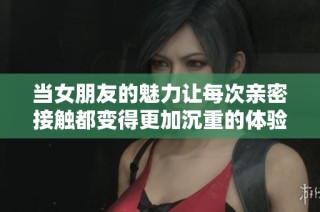 当女朋友的魅力让每次亲密接触都变得更加沉重的体验分享