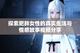 探索肥胖女性的真实生活与情感故事视频分享