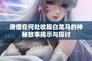 唐僧在何处收服白龙马的神秘故事揭示与探讨