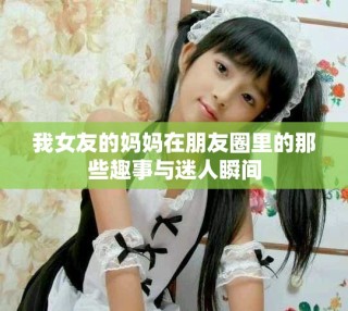 我女友的妈妈在朋友圈里的那些趣事与迷人瞬间