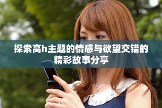探索高h主题的情感与欲望交错的精彩故事分享