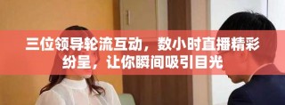 三位领导轮流互动，数小时直播精彩纷呈，让你瞬间吸引目光