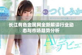 长江有色金属网全新解读行业动态与市场趋势分析