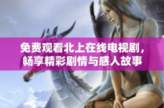 免费观看北上在线电视剧，畅享精彩剧情与感人故事