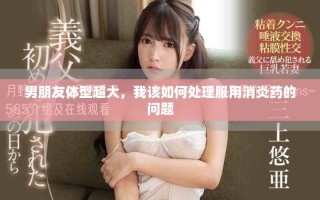 男朋友体型超大，我该如何处理服用消炎药的问题