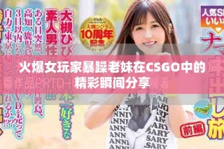 火爆女玩家暴躁老妹在CSGO中的精彩瞬间分享