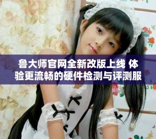 鲁大师官网全新改版上线 体验更流畅的硬件检测与评测服务