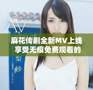 麻花传剧全新MV上线 享受无痕免费观看的精彩内容