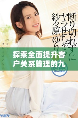 探索全面提升客户关系管理的九大策略与方法