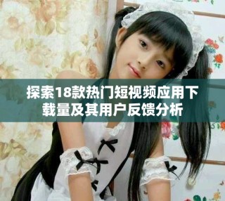 探索18款热门短视频应用下载量及其用户反馈分析