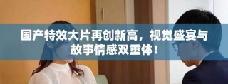 国产特效大片再创新高，视觉盛宴与故事情感双重体！