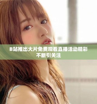B站推出大片免费观看直播活动精彩不断引关注