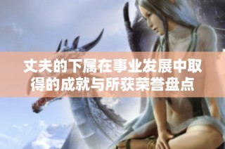 丈夫的下属在事业发展中取得的成就与所获荣誉盘点