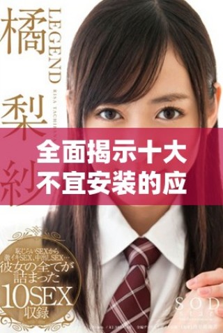 全面揭示十大不宜安装的应用程序及其潜在危害分析