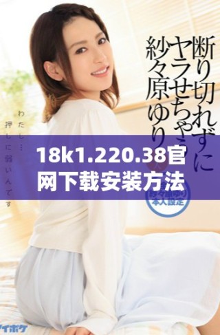 18k1.220.38官网下载安装方法详解与注意事项分享