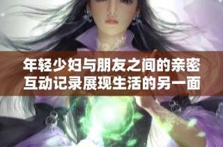 年轻少妇与朋友之间的亲密互动记录展现生活的另一面