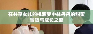 在共享女儿的桃源梦中林丹丹的甜蜜冒险与成长之路