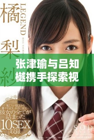 张津瑜与吕知樾携手探索视频应用新趋势与发展动态