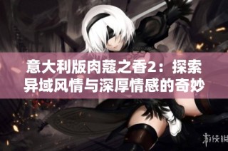 意大利版肉蔻之香2：探索异域风情与深厚情感的奇妙旅程