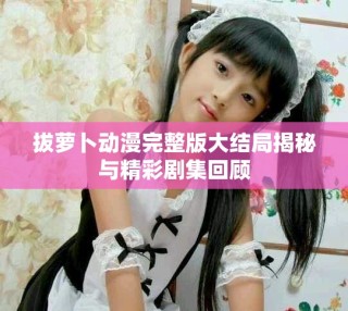 拔萝卜动漫完整版大结局揭秘与精彩剧集回顾