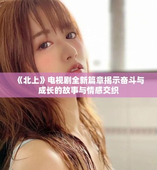 《北上》电视剧全新篇章揭示奋斗与成长的故事与情感交织