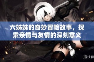 六姊妹的奇妙冒险故事，探索亲情与友情的深刻意义