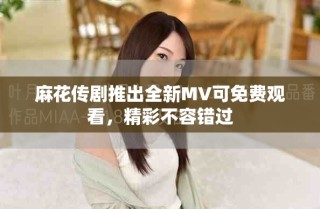 麻花传剧推出全新MV可免费观看，精彩不容错过