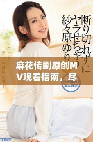 麻花传剧原创MV观看指南，尽享天美精彩演绎