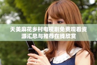 天美麻花乡村电视剧免费观看资源汇总与推荐在线欣赏