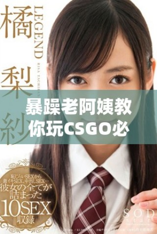 暴躁老阿姨教你玩CSGO必备技能全面解析与推荐