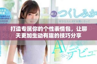 打造专属你的个性表情包，让聊天更加生动有趣的技巧分享