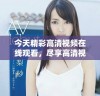 今天精彩高清视频在线观看，尽享高清视听盛宴