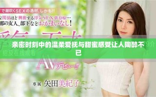 亲密时刻中的温柔爱抚与甜蜜感受让人陶醉不已