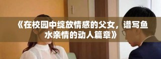 《在校园中绽放情感的父女，谱写鱼水亲情的动人篇章》